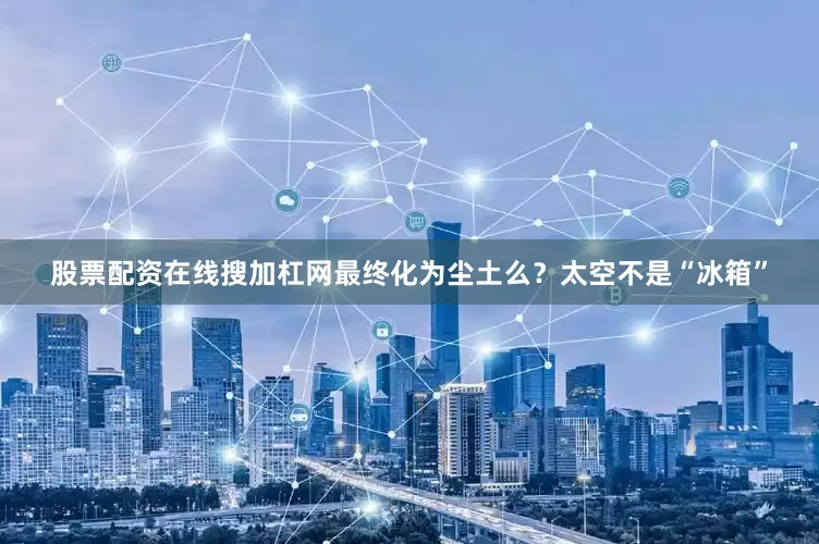 股票配资在线搜加杠网最终化为尘土么？太空不是“冰箱”
