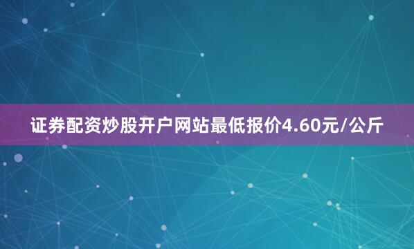 证券配资炒股开户网站最低报价4.60元/公斤