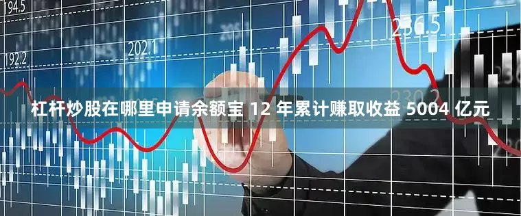 杠杆炒股在哪里申请余额宝 12 年累计赚取收益 5004 亿元