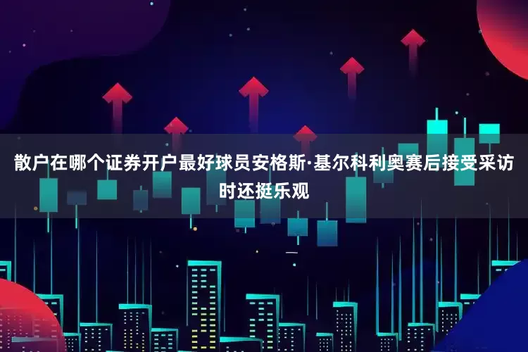 散户在哪个证券开户最好球员安格斯·基尔科利奥赛后接受采访时还挺乐观