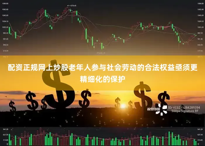 配资正规网上炒股老年人参与社会劳动的合法权益亟须更精细化的保护