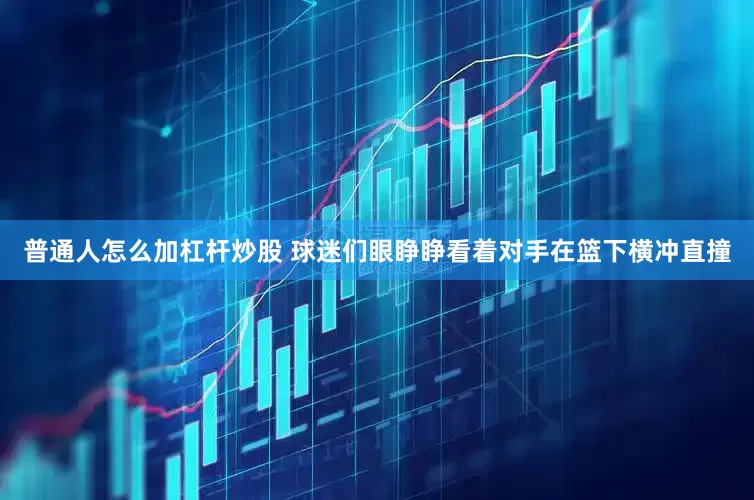普通人怎么加杠杆炒股 球迷们眼睁睁看着对手在篮下横冲直撞