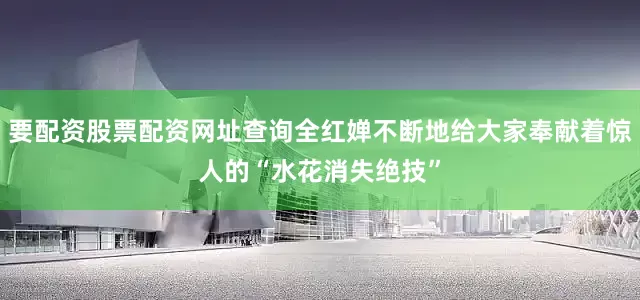 要配资股票配资网址查询全红婵不断地给大家奉献着惊人的“水花消失绝技”