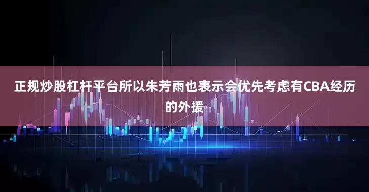 正规炒股杠杆平台所以朱芳雨也表示会优先考虑有CBA经历的外援
