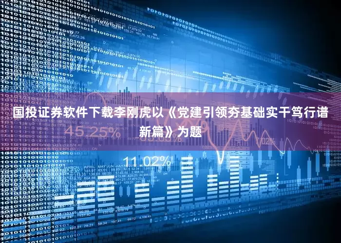 国投证券软件下载李刚虎以《党建引领夯基础实干笃行谱新篇》为题