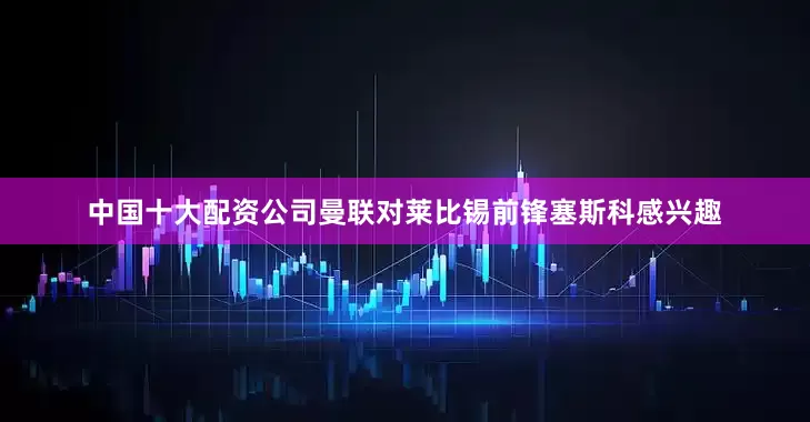 中国十大配资公司曼联对莱比锡前锋塞斯科感兴趣