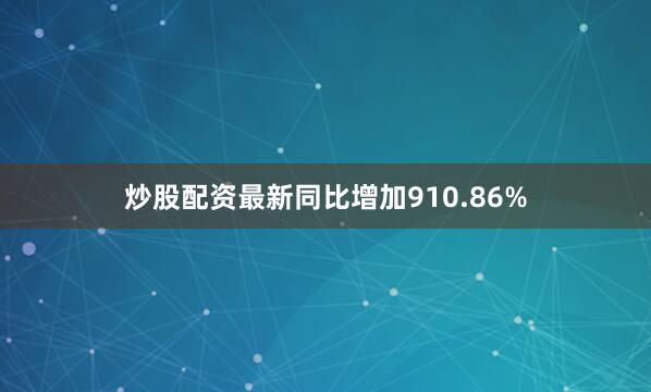 炒股配资最新同比增加910.86%