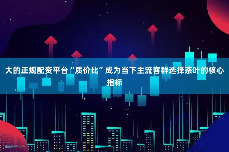大的正规配资平台“质价比”成为当下主流客群选择茶叶的核心指标
